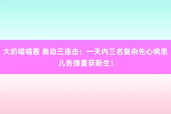 大奶喵喵酱 轰动三连击：一天内三名复杂先心病患儿告捷重获新生！