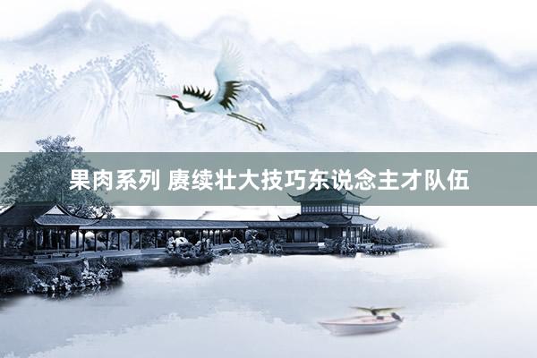 果肉系列 赓续壮大技巧东说念主才队伍