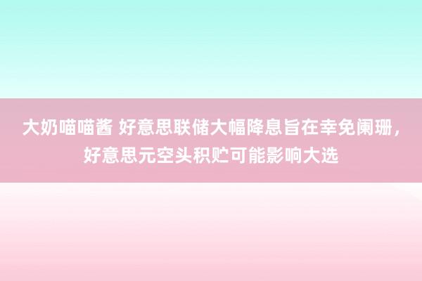 大奶喵喵酱 好意思联储大幅降息旨在幸免阑珊，好意思元空头积贮可能影响大选