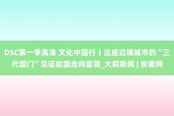 DSC第一季高清 文化中国行丨这座边境城市的“三代国门”见证故国走向富强_大皖新闻 | 安徽网