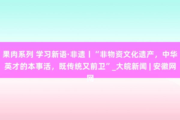 果肉系列 学习新语·非遗丨“非物资文化遗产，中华英才的本事活，既传统又前卫”_大皖新闻 | 安徽网