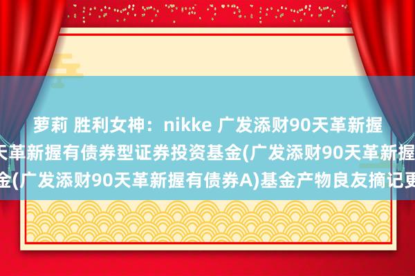 萝莉 胜利女神:nikke 广发添财90天革新握有债券A: 广发添财90天革新握有债券型证券投资基金(广发添财90天革新握有债券A)基金产物良友摘记更新