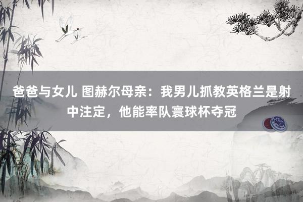 爸爸与女儿 图赫尔母亲：我男儿抓教英格兰是射中注定，他能率队寰球杯夺冠