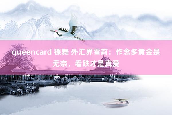 queencard 裸舞 外汇界雪莉：作念多黄金是无奈，<a href=