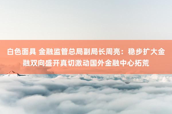 白色面具 金融监管总局副局长周亮：稳步扩大金融双向盛开真切激动国外金融中心拓荒