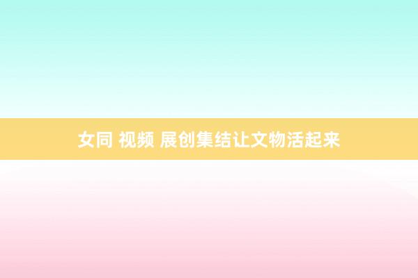 女同 视频 展创集结让文物活起来