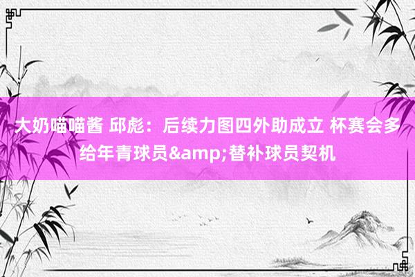 大奶喵喵酱 邱彪：后续力图四外助成立 杯赛会多给年青球员&替补球员契机