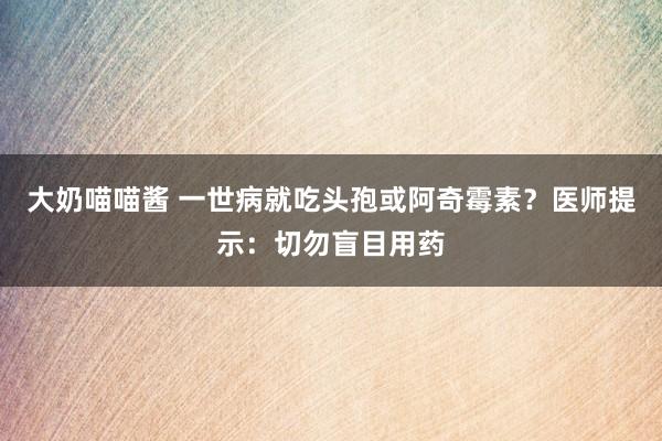 大奶喵喵酱 一世病就吃头孢或阿奇霉素？医师提示：切勿盲目用药