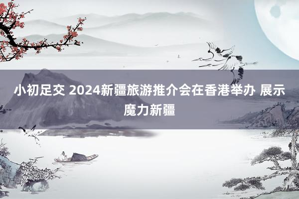 小初足交 2024新疆旅游推介会在香港举办 展示魔力新疆