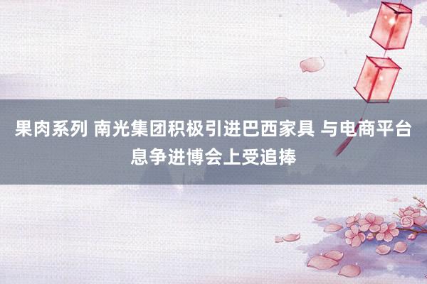 果肉系列 南光集团积极引进巴西家具 与电商平台息争进博会上受追捧