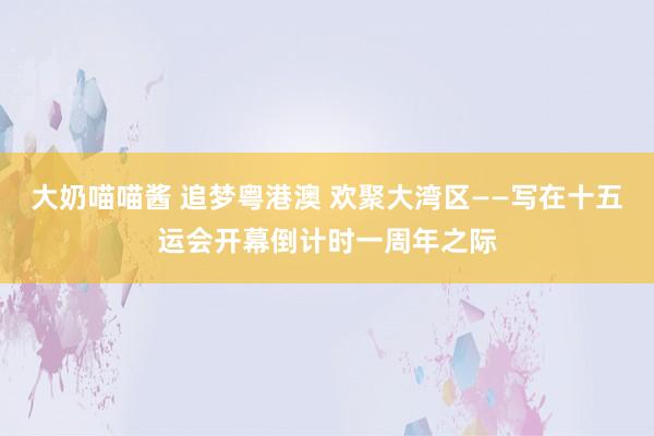 大奶喵喵酱 追梦粤港澳 欢聚大湾区——写在十五运会开幕倒计时一周年之际