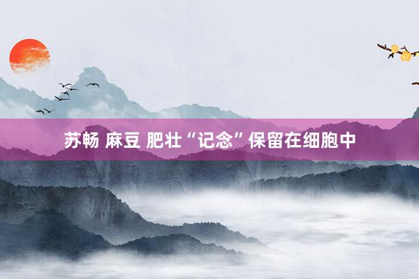 苏畅 麻豆 肥壮“记念”保留在细胞中