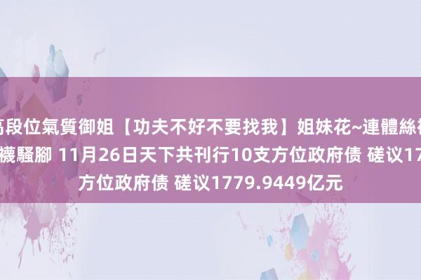 高段位氣質御姐【功夫不好不要找我】姐妹花~連體絲襪~大奶晃動~絲襪騷腳 11月26日天下共刊行10支方位政府债 磋议1779.9449亿元