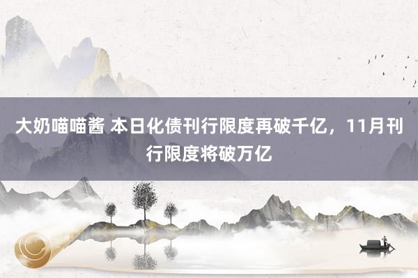 大奶喵喵酱 本日化债刊行限度再破千亿，11月刊行限度将破万亿