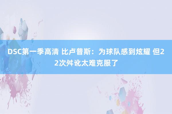 DSC第一季高清 比卢普斯：为球队感到炫耀 但22次舛讹太难克服了