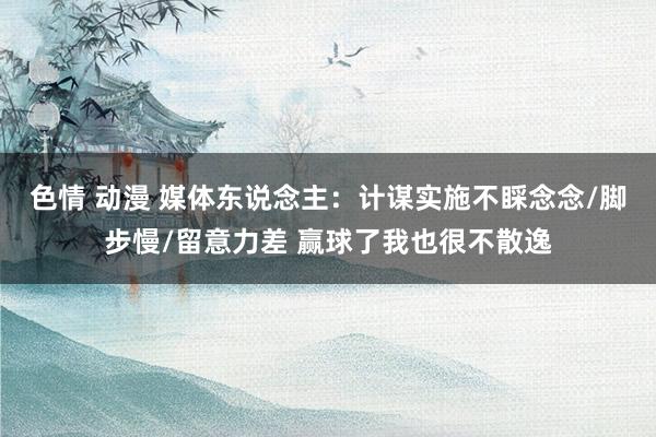 色情 动漫 媒体东说念主：计谋实施不睬念念/脚步慢/留意力差 赢球了我也很不散逸