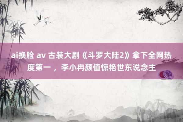 ai换脸 av 古装大剧《斗罗大陆2》拿下全网热度第一 ，李小冉颜值惊艳世东说念主