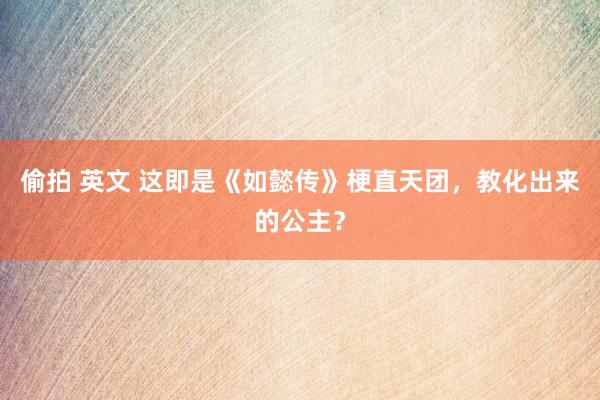 偷拍 英文 这即是《如懿传》梗直天团，教化出来的公主？