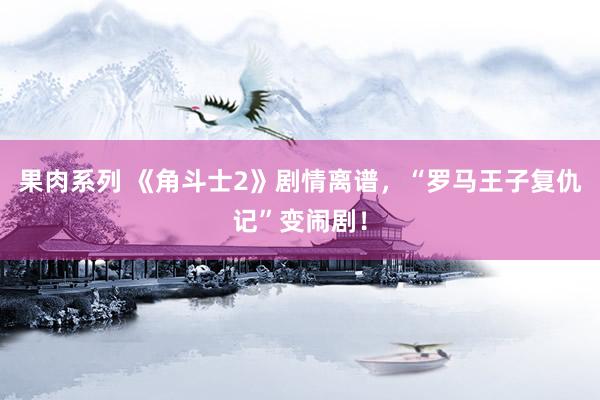 果肉系列 《角斗士2》剧情离谱，“罗马王子复仇记”变闹剧！