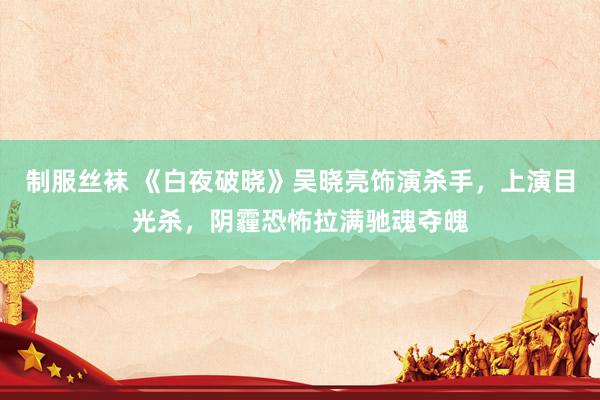 制服丝袜 《白夜破晓》吴晓亮饰演杀手，上演目光杀，阴霾恐怖拉满驰魂夺魄