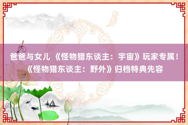 爸爸与女儿 《怪物猎东谈主：宇宙》玩家专属！《怪物猎东谈主：野外》归档特典先容