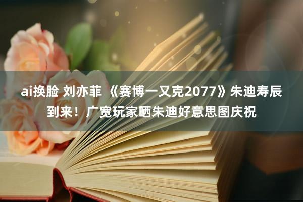 ai换脸 刘亦菲 《赛博一又克2077》朱迪寿辰到来!广宽玩家晒朱迪好意思图庆祝