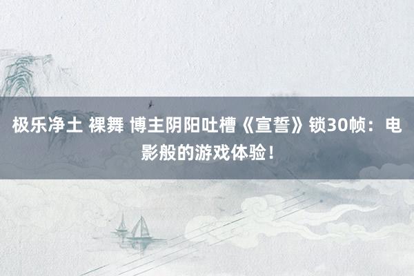 极乐净土 裸舞 博主阴阳吐槽《宣誓》锁30帧：电影般的游戏体验！