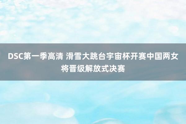 DSC第一季高清 滑雪大跳台宇宙杯开赛中国两女将晋级解放式决赛