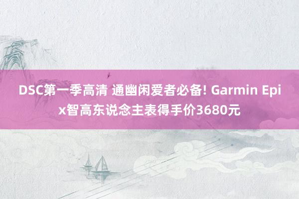 DSC第一季高清 通幽闲爱者必备! Garmin Epix智高东说念主表得手价3680元