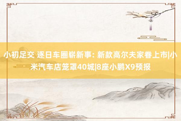 小初足交 逐日车圈崭新事: 新款高尔夫家眷上市|小米汽车店笼罩40城|8座小鹏X9预报