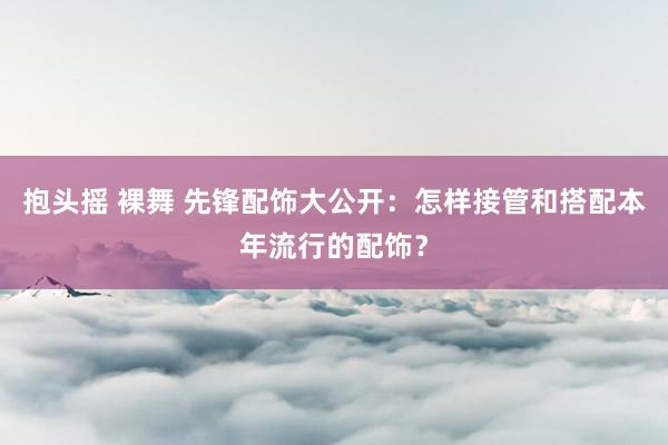 抱头摇 裸舞 先锋配饰大公开：怎样接管和搭配本年流行的配饰？