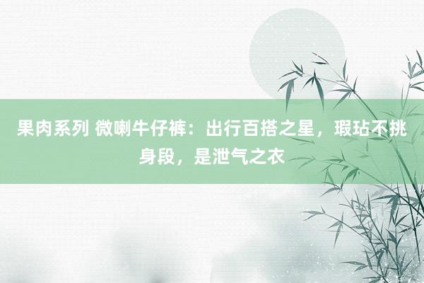 果肉系列 微喇牛仔裤：出行百搭之星，瑕玷不挑身段，是泄气之衣
