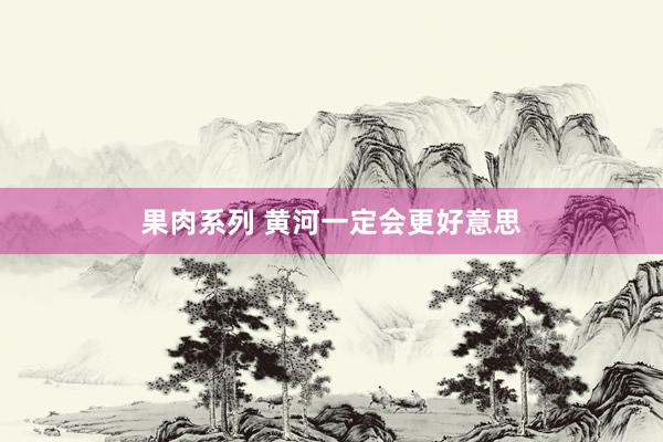 果肉系列 黄河一定会更好意思