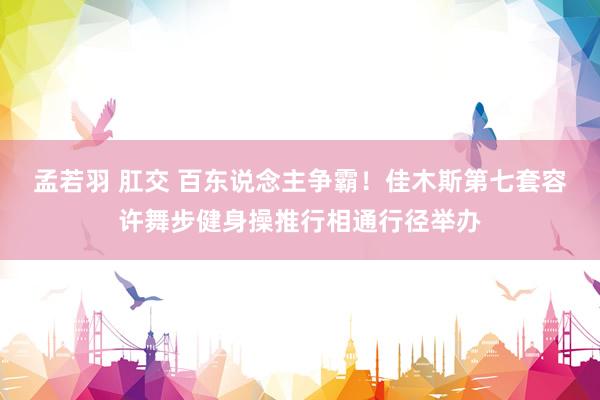 孟若羽 肛交 百东说念主争霸！佳木斯第七套容许舞步健身操推行相通行径举办