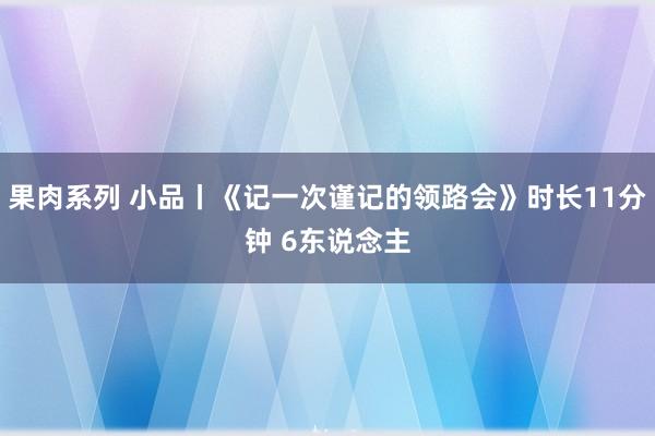 果肉系列 小品丨《记一次谨记的领路会》时长11分钟 6东说念主