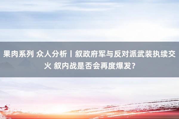 果肉系列 众人分析丨叙政府军与反对派武装执续交火 叙内战是否会再度爆发？