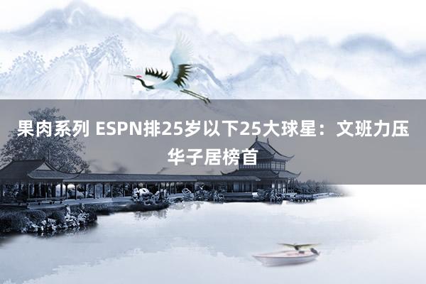果肉系列 ESPN排25岁以下25大球星：文班力压华子居榜首