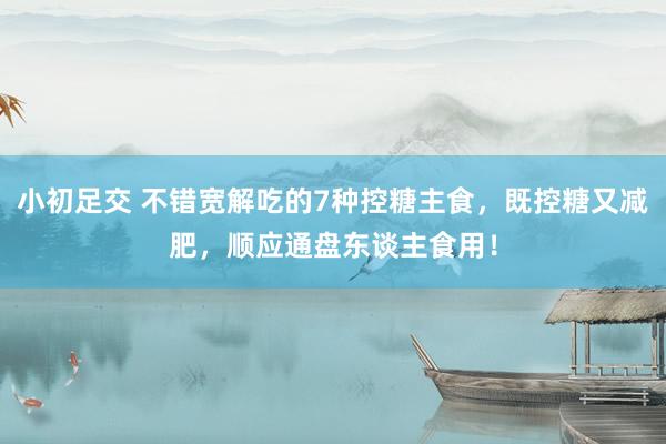小初足交 不错宽解吃的7种控糖主食，既控糖又减肥，顺应通盘东谈主食用！