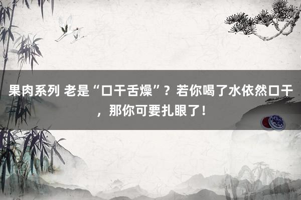 果肉系列 老是“口干舌燥”？若你喝了水依然口干，那你可要扎眼了！