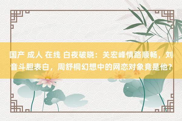 国产 成人 在线 白夜破晓：关宏峰情路顺畅，刘音斗胆表白，周舒桐幻想中的网恋对象竟是他？