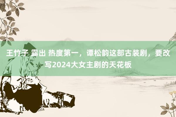 王竹子 露出 热度第一，谭松韵这部古装剧，要改写2024大女主剧的天花板