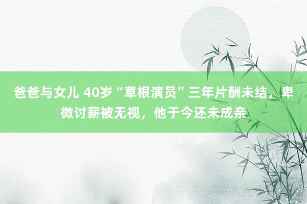 爸爸与女儿 40岁“草根演员”三年片酬未结，卑微讨薪被无视，他于今还未成亲