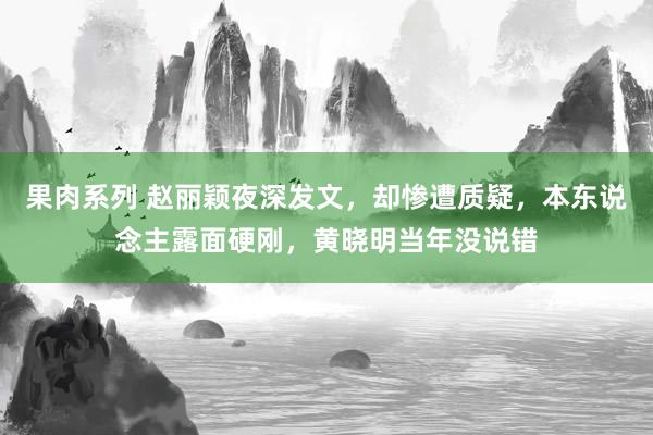 果肉系列 赵丽颖夜深发文，却惨遭质疑，本东说念主露面硬刚，黄晓明当年没说错