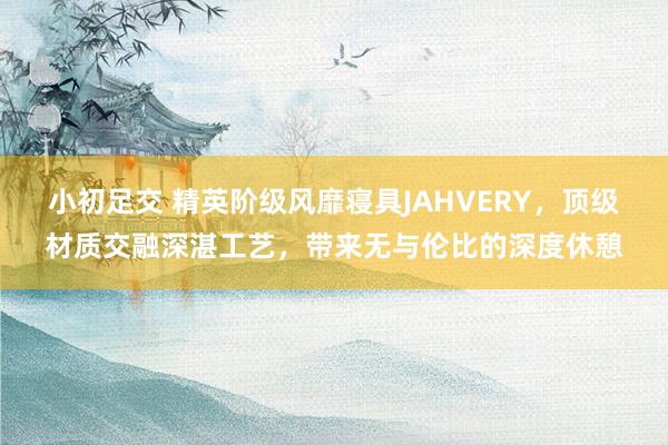 小初足交 精英阶级风靡寝具JAHVERY，顶级材质交融深湛工艺，带来无与伦比的深度休憩