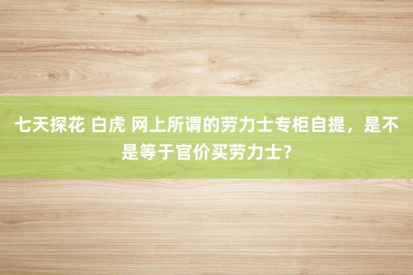 七天探花 白虎 网上所谓的劳力士专柜自提，是不是等于官价买劳力士？