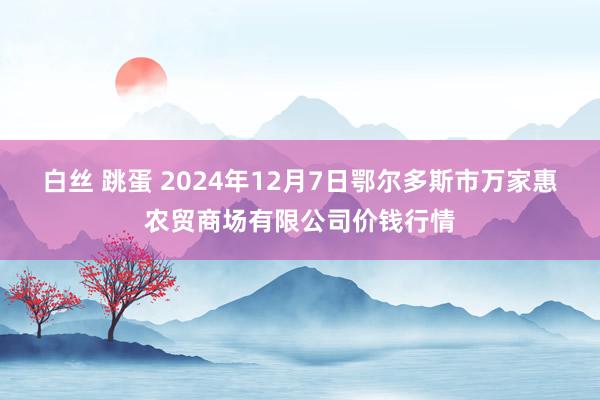 白丝 跳蛋 2024年12月7日鄂尔多斯市万家惠农贸商场有限公司价钱行情