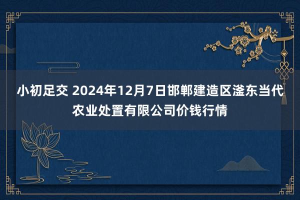 小初足交 2024年12月7日邯郸建造区滏东当代农业处置有限公司价钱行情