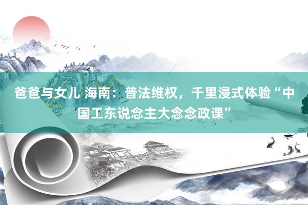爸爸与女儿 海南：普法维权，千里浸式体验“中国工东说念主大念念政课”