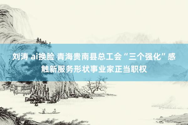 刘涛 ai换脸 青海贵南县总工会“三个强化”感触新服务形状事业家正当职权