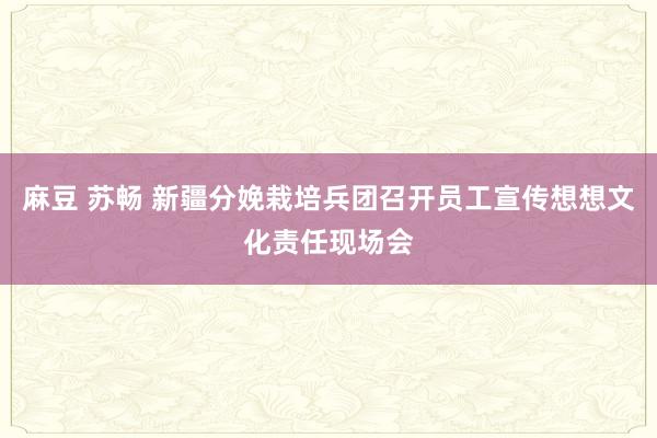 麻豆 苏畅 新疆分娩栽培兵团召开员工宣传想想文化责任现场会